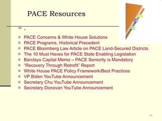 PACE Concerns & White House Solutions PACE Programs, Historical Precedent PACE Bloomberg Law Article on PACE Land-Secured Districts The 10 Must Haves for PACE State Enabling Legislation Barclays Capital Memo – PACE Seniority is Mandatory “Recovery Through Retrofit” Report White House PACE Policy Framework/Best Practices VP Biden YouTube Announcement Secretary Chu YouTube Announcement Secretary Donovan YouTube Announcement . PACE Resources 