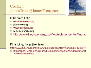 Contact:  [email_address] Other info links www.renewmo.org pacenow.org www.dsireusa.org MissouriPACE.org http://www1.eere.energy.gov/wip/solutioncenter/financialproducts/PACE.html   Financing, incentive links http://www1.eere.energy.gov/wip/solutioncenter/financialproducts/PACE.html http://apps1.eere.energy.gov/buildings/publications/pdfs/corporate/bt_comm_tax_credit.pdf   www.dsireusa.org 