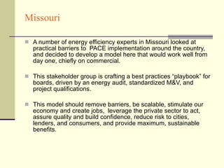 Missouri A number of energy efficiency experts in Missouri looked at practical barriers to  PACE implementation around the country, and decided to develop a model here that would work well from day one, chiefly on commercial.  This stakeholder group is crafting a best practices “playbook” for boards, driven by an energy audit, standardized M&V, and project qualifications. This model should remove barriers, be scalable, stimulate our economy and create jobs,  leverage the private sector to act, assure quality and build confidence, reduce risk to cities, lenders, and consumers, and provide maximum, sustainable benefits. 