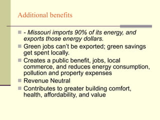 Additional benefits - Missouri imports 90% of its energy, and exports those energy dollars. Green jobs can’t be exported; green savings get spent locally. Creates a public benefit, jobs, local commerce, and reduces energy consumption, pollution and property expenses Revenue Neutral Contributes to greater building comfort, health, affordability, and value 