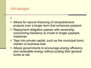 Advantages Allows for secure financing of comprehensive projects over a longer term that enhances payback Repayment obligation passes with ownership, overcoming hesitancy to invest in longer payback measures Taps into private capital, such as the municipal bond market vs business loan  Allows governments to encourage energy efficiency and renewable energy without putting their general funds at risk  