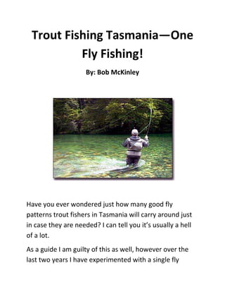 Trout Fishing Tasmania—One
          Fly Fishing!
                     By: Bob McKinley




Have you ever wondered just how many good fly
patterns trout fishers in Tasmania will carry around just
in case they are needed? I can tell you it’s usually a hell
of a lot.
As a guide I am guilty of this as well, however over the
last two years I have experimented with a single fly
 