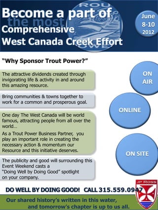 June
  the most                                          8-10
                                                    2012



“Why Sponsor Trout Power?”

The attractive dividends created through
invigorating life & activity in and around
this amazing resource.

Bring communities & towns together to
work for a common and prosperous goal.

One day The West Canada will be world
famous, attracting people from all over the
world…
As a Trout Power Business Partner, you
play an important role in creating the
necessary action & momentum our
Resource and this initiative deserves.

The publicity and good will surrounding this
Event Weekend casts a
“Doing Well by Doing Good” spotlight
on your company.



  Our shared history‟s written in this water,
          and tomorrow‟s chapter is up to us all.
 