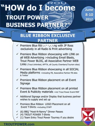 a                                                                         June
                                                                           8-10
                                                                           2012



         BLUE RIBBON EXCLUSIVE
                PARTNER
                          $5,000
      Premiere Blue Ribbon naming with JP Ross
       exclusively in all Radio & Print advertising
      Premiere Blue Ribbon showcasing with LINK on
       all WEB Advertising >including Email Blasts,
       Trout Power BLOG, all Associative Partner WEB
       Links (Trout Unlimited, AFFTA, all County Chambers/Tourism sites)
      Premiere Blue Ribbon showcasing in all SOCIAL
       Media platforms >including FB, Associative Partner FB sites
         & Twitter

      Premiere Blue Ribbon placement on all Event
       Signage
      Premiere Blue Ribbon placement on all printed
       Event & Publicity materials >incl Trout Power Event MAP
      Additional Signage and/or Display that business partner
       wishes to supply and set up
      Premiere Blue Ribbon LOGO Placement on all
       Event T-Shirts >including STAFF
      (6) BBQ “Hoot-N-Nanny” Dinner Passes
      (4) TROUT POWER T-Shirts
      (1) Team Entry Trout Power Tourney if you desire

TROUTPOWER.com
 