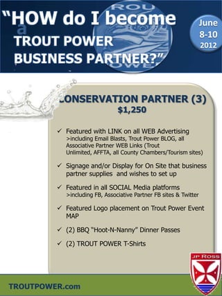 a                                                                  June
                                                                    8-10
                                                                    2012




         CONSERVATION PARTNER (3)
                                $1,250

          Featured with LINK on all WEB Advertising
            >including Email Blasts, Trout Power BLOG, all
            Associative Partner WEB Links (Trout
            Unlimited, AFFTA, all County Chambers/Tourism sites)

          Signage and/or Display for On Site that business
           partner supplies and wishes to set up

          Featured in all SOCIAL Media platforms
            >including FB, Associative Partner FB sites & Twitter

          Featured Logo placement on Trout Power Event
           MAP

          (2) BBQ “Hoot-N-Nanny” Dinner Passes

          (2) TROUT POWER T-Shirts




TROUTPOWER.com
 