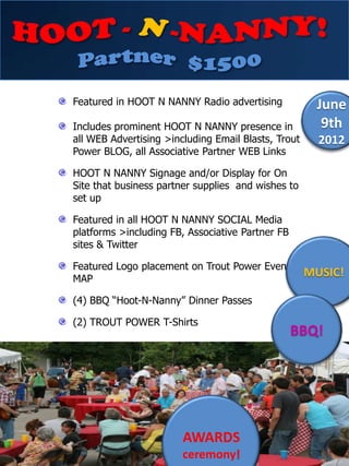Featured in HOOT N NANNY Radio advertising            June
Includes prominent HOOT N NANNY presence in            9th
all WEB Advertising >including Email Blasts, Trout     2012
Power BLOG, all Associative Partner WEB Links

HOOT N NANNY Signage and/or Display for On
Site that business partner supplies and wishes to
set up

Featured in all HOOT N NANNY SOCIAL Media
platforms >including FB, Associative Partner FB
sites & Twitter

Featured Logo placement on Trout Power Event
MAP
                                                     MUSIC!

(4) BBQ “Hoot-N-Nanny” Dinner Passes

(2) TROUT POWER T-Shirts
                                                  BBQ!




                        AWARDS
                        ceremony!
 