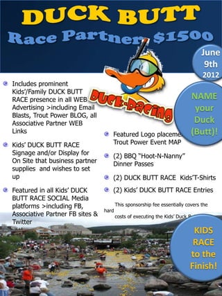 June
                                                                                 9th
                                                                                2012
Includes prominent
Kids’/Family DUCK BUTT
RACE presence in all WEB                                     NAME
Advertising >including Email                                  your
Blasts, Trout Power BLOG, all
Associative Partner WEB                                       Duck
Links                                                        (Butt)!
                                    Featured Logo placement on
Kids’ DUCK BUTT RACE                Trout Power Event MAP
Signage and/or Display for          (2) BBQ “Hoot-N-Nanny”
On Site that business partner       Dinner Passes
supplies and wishes to set
up                                  (2) DUCK BUTT RACE Kids’T-Shirts
Featured in all Kids’ DUCK          (2) Kids’ DUCK BUTT RACE Entries
BUTT RACE SOCIAL Media
platforms >including FB,                This sponsorship fee essentially covers the
                                 hard
Associative Partner FB sites &          costs of executing the Kids’ Duck Butt Race
Twitter
                                                                           KIDS
                                                                           RACE
                                                                          to the
                                                                          Finish!
 