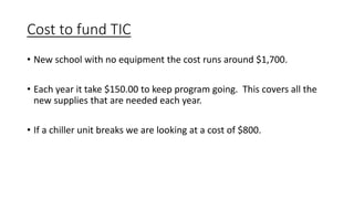 Cost to fund TIC
• New school with no equipment the cost runs around $1,700.
• Each year it take $150.00 to keep program going. This covers all the
new supplies that are needed each year.
• If a chiller unit breaks we are looking at a cost of $800.
 