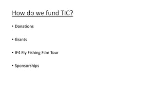How do we fund TIC?
• Donations
• Grants
• IF4 Fly Fishing Film Tour
• Sponsorships
 