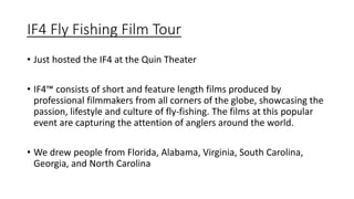 IF4 Fly Fishing Film Tour
• Just hosted the IF4 at the Quin Theater
• IF4™ consists of short and feature length films produced by
professional filmmakers from all corners of the globe, showcasing the
passion, lifestyle and culture of fly-fishing. The films at this popular
event are capturing the attention of anglers around the world.
• We drew people from Florida, Alabama, Virginia, South Carolina,
Georgia, and North Carolina
 