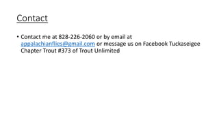 Contact
• Contact me at 828-226-2060 or by email at
appalachianflies@gmail.com or message us on Facebook Tuckaseigee
Chapter Trout #373 of Trout Unlimited
 