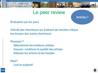 Le peer reviewArticles !Évaluation par les pairsActivité des chercheurs qui évaluent de manière critiqueles travaux des autres chercheursPourquoi ?	Sélectionner les meilleurs articles	Assurer / améliorer la qualité des articles	Détecter les erreurs et les fraudesMais?	Lent et subjectif