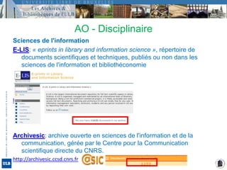 Sciences de l'informationE-LIS: « eprints in library and information science », répertoire de documents scientifiques et techniques, publiés ou non dans les sciences de l'information et bibliothéconomiehttp://eprints.rclis.orgArchivesic: archive ouverte en sciences de l'information et de la communication, gérée par le Centre pour la Communication scientifique directe du CNRS. http://archivesic.ccsd.cnrs.frAO - Disciplinaire