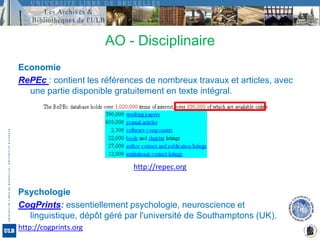 AO - DisciplinaireEconomieRePEc : contient les références de nombreux travaux et articles, avec une partie disponible gratuitement en texte intégral. http://repec.orgPsychologieCogPrints: essentiellement psychologie, neuroscience et linguistique, dépôt géré par l'université de Southamptons (UK).http://cogprints.org