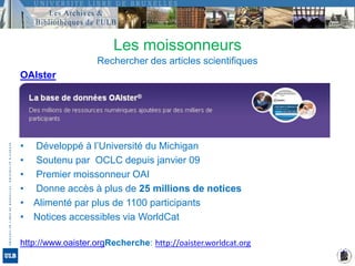 Les moissonneursRechercher des articles scientifiques OAIster Développé à l’Université du Michigan Soutenu par  OCLC depuis janvier 09 Premier moissonneur OAI Donne accès à plus de 25 millions de noticesAlimenté par plus de 1100 participantsNotices accessibles via WorldCathttp://www.oaister.orgRecherche: http://oaister.worldcat.org