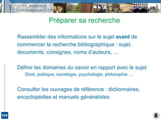 Préparer sa rechercheRassembler des informations sur le sujet avant decommencer la recherche bibliographique : sujet,documents, consignes, noms d’auteurs, …Définir les domaines du savoir en rapport avec le sujet	Droit, politique, sociologie, psychologie, philosophie …Consulter les ouvrages de référence : dictionnaires,encyclopédies et manuels généralistes
