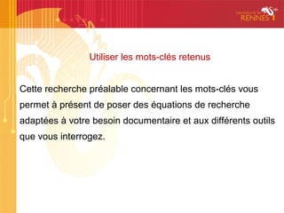 Utiliser les mots-clés retenus


Cette recherche préalable concernant les mots-clés vous
permet à présent de poser des équations de recherche
adaptées à votre besoin documentaire et aux différents outils
que vous interrogez.
 