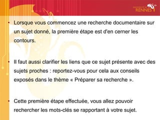 • Lorsque vous commencez une recherche documentaire sur
  un sujet donné, la première étape est d'en cerner les
  contours.



• Il faut aussi clarifier les liens que ce sujet présente avec des
  sujets proches : reportez-vous pour cela aux conseils
  exposés dans le thème « Préparer sa recherche ».



• Cette première étape effectuée, vous allez pouvoir
  rechercher les mots-clés se rapportant à votre sujet.
 