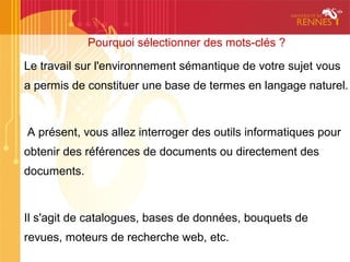 Pourquoi sélectionner des mots-clés ?

Le travail sur l'environnement sémantique de votre sujet vous
a permis de constituer une base de termes en langage naturel.



A présent, vous allez interroger des outils informatiques pour
obtenir des références de documents ou directement des
documents.



Il s'agit de catalogues, bases de données, bouquets de
revues, moteurs de recherche web, etc.
 