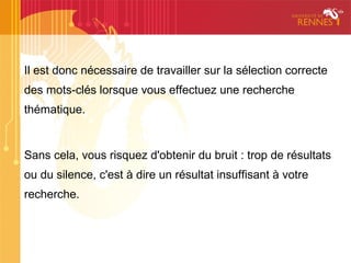 Il est donc nécessaire de travailler sur la sélection correcte
des mots-clés lorsque vous effectuez une recherche
thématique.


Sans cela, vous risquez d'obtenir du bruit : trop de résultats
ou du silence, c'est à dire un résultat insuffisant à votre
recherche.
 