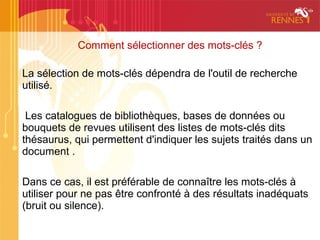 Comment sélectionner des mots-clés ?

La sélection de mots-clés dépendra de l'outil de recherche
utilisé.

 Les catalogues de bibliothèques, bases de données ou
bouquets de revues utilisent des listes de mots-clés dits
thésaurus, qui permettent d'indiquer les sujets traités dans un
document .

Dans ce cas, il est préférable de connaître les mots-clés à
utiliser pour ne pas être confronté à des résultats inadéquats
(bruit ou silence).
 