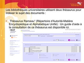 Les bibliothèques universitaires utilisent deux thésaurus pour
indexer le sujet des documents :

•    Thésaurus Rameau¹ (Répertoire d'Autorité-Matière
    Encyclopédique et Alphabétique Unifié) : Un guide d’aide à
    la consultation de ce thésaurus est disponible ici.
 