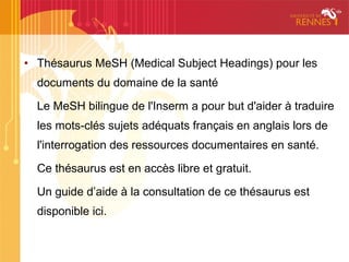 • Thésaurus MeSH (Medical Subject Headings) pour les
  documents du domaine de la santé

  Le MeSH bilingue de l'Inserm a pour but d'aider à traduire
  les mots-clés sujets adéquats français en anglais lors de
  l'interrogation des ressources documentaires en santé.

  Ce thésaurus est en accès libre et gratuit.

  Un guide d’aide à la consultation de ce thésaurus est
  disponible ici.
 