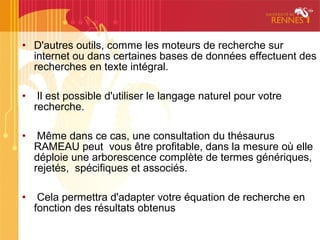 • D'autres outils, comme les moteurs de recherche sur
  internet ou dans certaines bases de données effectuent des
  recherches en texte intégral.

•    Il est possible d'utiliser le langage naturel pour votre
    recherche.

•    Même dans ce cas, une consultation du thésaurus
    RAMEAU peut vous être profitable, dans la mesure où elle
    déploie une arborescence complète de termes génériques,
    rejetés, spécifiques et associés.

•    Cela permettra d'adapter votre équation de recherche en
    fonction des résultats obtenus
 