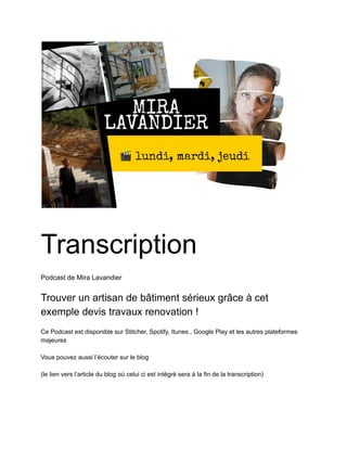 11/04/2019 Exemple de devis pour travaux sérieux - Google Docs
https://docs.google.com/document/d/1UOPs7XNHqHkV25DGk_zLWSiJHnV8HRrsUKN0Aq8Z4jI/edit 1/5
Transcription
Podcast de Mira Lavandier
Trouver un artisan de bâtiment sérieux grâce à cet
exemple devis travaux renovation !
Ce Podcast est disponible sur Stitcher, Spotify, Itunes , Google Play et les autres plateformes
majeures
Vous pouvez aussi l’écouter sur le blog
(le lien vers l’article du blog où celui ci est intégré sera à la fin de la transcription)
 