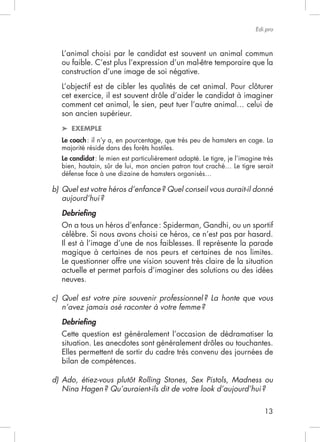 13
Edi.pro
L’animal choisi par le candidat est souvent un animal commun
ou faible. C’est plus l’expression d’un mal-être temporaire que la
construction d’une image de soi négative.
son ancien supérieur.
EXEMPLE
Le coach: il n’y a, en pourcentage, que très peu de hamsters en cage. La
Le candidat
b) Quel est votre héros d’enfance? Quel conseil vous aurait-il donné
aujourd’hui?
Debrieﬁng
célèbre. Si nous avons choisi ce héros, ce n’est pas par hasard.
Il est à l’image d’une de nos faiblesses. Il représente la parade
magique à certaines de nos peurs et certaines de nos limites.
Le questionner offre une vision souvent très claire de la situation
actuelle et permet parfois d’imaginer des solutions ou des idées
neuves.
c) Quel est votre pire souvenir professionnel? La honte que vous
n’avez jamais osé raconter à votre femme?
Debrieﬁng
Cette question est généralement l’occasion de dédramatiser la
bilan de compétences.
d) Ado, étiez-vous plutôt Rolling Stones, Sex Pistols, Madness ou
Nina Hagen? Qu’auraient-ils dit de votre look d’aujourd’hui?
 