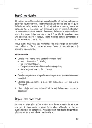 17
Edi.pro
Étape2: ma réussite
baseball pour son école. Il reste moins d’une minute et c’est lui qui a
la batte en main. Le stade se tait: s’il réussit un home run, son école
est qualiﬁée. S’il échoue, son école n’ira pas en ﬁnale. Cet instant
va conditionner sa vie entière: il marque, il devient la coqueluche de
son université et ﬁnira heureux et marié à la ﬁlle de ses rêves dans
une banlieue cossue. Il échoue, il sera méprisé par ses camarades et
sa vie entière sera un échec.
Nous avons tous vécu ces moments: une réussite qui va nous don-
ner conﬁance. Elle va ancrer en nous l’idée de compétence: «Je
sais être vainqueur!».
Questionnaire
– une présentation à l’école;
– un événement sportif;
– l’organisation d’une fête ou d’une surprise;
– un acte généreux ou de bravoure;
–
Étape3: mes rêves d’ado
Le rêve est bien plus qu’un moteur pour l’être humain. Le rêve est
évènements et les personnes. Nos idéaux et nos désirs dirigent bien
plus nos actes et nos choix que la raison.
 