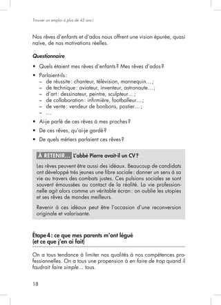 18
Trouver un emploi à plus de 45 ans!
Nos rêves d’enfants et d’ados nous offrent une vision épurée, quasi
naïve, de nos motivations réelles.
Questionnaire
–
–
–
–
–
–
À RETENIR… L’abbé Pierre avait-il un CV?
Les rêves peuvent être aussi des idéaux. Beaucoup de candidats
souvent émoussées au contact de la réalité. La vie profession-
nelle agit alors comme un véritable écran: on oublie les utopies
et ses rêves de mondes meilleurs.
Revenir à ces idéaux peut être l’occasion d’une reconversion
originale et valorisante.
Étape4: ce que mes parents m’ont légué
(et ce que j’en ai fait)
On a tous tendance à limiter nos qualités à nos compétences pro-
fessionnelles. On a tous une propension à en faire de trop quand il
faudrait faire simple
 