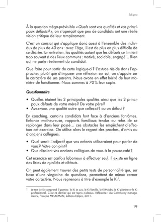 19
Edi.pro
À la question méga-prévisible «Quels sont vos qualités et vos princi-
paux défauts?»
vision critique de leur tempérament.
C’est un constat qui s’applique donc aussi à l’ensemble des indivi-
se décrire. En entretien, les qualités autant que les défauts se limitent
qui ne parle réellement du candidat.
-
le caractère de ses parents. Nous avons en effet hérité de leur ma-
nière de fonctionner. Nous sommes à 70% leur copie.
Questionnaire
-
Enfance malheureuse, rapports familiaux tendus ou refus de se
-
tuer cet exercice. On utilise alors le regard des proches, d’amis ou
d’anciens collègues.
Cet exercice est parfois laborieux à effectuer seul. Il existe en ligne
des listes de qualités et défauts.
On peut également trouver des petits tests de personnalité qui, sur
base d’une vingtaine de questions, permettent de mieux cerner
votre caractère. Nous reprenons à titre d’exemple le Ki1
.
1 Le test du
-
 