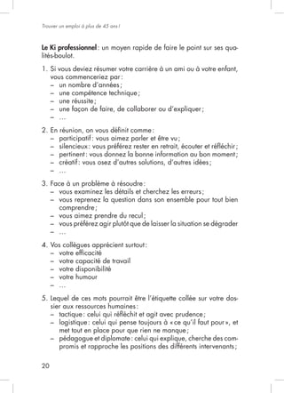 20
Trouver un emploi à plus de 45 ans!
Le Ki professionnel: un moyen rapide de faire le point sur ses qua-
lités-boulot.
1. Si vous deviez résumer votre carrière à un ami ou à votre enfant,
vous commenceriez par:
– un nombre d’années;
– une compétence technique;
– une réussite;
–
–
2. En réunion, on vous déﬁnit comme:
– participatif: vous aimez parler et être vu;
–
– pertinent: vous donnez la bonne information au bon moment;
– créatif: vous osez d’autres solutions, d’autres idées;
–
3. Face à un problème à résoudre:
– vous examinez les détails et cherchez les erreurs;
– vous reprenez la question dans son ensemble pour tout bien
comprendre;
– vous aimez prendre du recul;
–
–
4. Vos collègues apprécient surtout:
– votre efﬁcacité
– votre capacité de travail
– votre disponibilité
– votre humour
–
5. Lequel de ces mots pourrait être l’étiquette collée sur votre dos-
sier aux ressources humaines:
–
–
met tout en place pour que rien ne manque;
– pédagogue et diplomate: celui qui explique, cherche des com-
promis et rapproche les positions des différents intervenants;
 