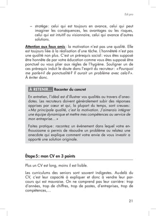 21
Edi.pro
–
imaginer les conséquences, les avantages ou les risques,
celui qui est intuitif ou visionnaire, celui qui avance d’autres
solutions.
Attention aux faux amis: la motivation n’est pas une qualité. Elle
une qualité non plus. C’est un prérequis social: vous êtes supposé
être honnête de par votre éducation comme vous êtes supposé être
ponctuel ou vous plier aux règles de l’hygiène. Souligner un de
ces prérequis induit le doute dans l’esprit du recruteur: «Pourquoi
me parle-t-il de ponctualité? Il aurait un problème avec cela?».
À éviter donc.
À RETENIR… Raconter du concret
En entretien, l’idéal est d’illustrer vos qualités au travers d’anec-
dotes. Les recruteurs doivent généralement subir des réponses
apprises par cœur et qui, la plupart du temps, sont creuses:
«Ma principale qualité, c’est la motivation. J’aimerais intégrer
une équipe dynamique et mettre mes compétences au service de
mon entreprise…»
Faites pratique: racontez un événement dans lequel votre en-
thousiasme a permis de résoudre un problème ou relatez une
anecdote qui explique comment votre envie de vous investir a
apporté une solution originale.
Étape5: mon CV en 3 points
Les curriculums des seniors sont souvent indigestes. Au-delà du
CV, c’est leur capacité à expliquer et donc à vendre leur par-
cours qui est mauvaise. On ne comprend pas leur carrière: trop
d’années, trop de chiffres, trop de postes, d’entreprises, trop de
 