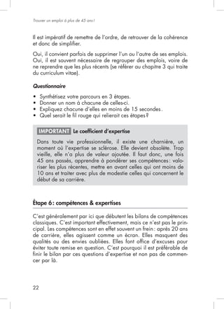 22
Trouver un emploi à plus de 45 ans!
Il est impératif de remettre de l’ordre, de retrouver de la cohérence
et donc de simpliﬁer.
Oui, il convient parfois de supprimer l’un ou l’autre de ses emplois.
Oui, il est souvent nécessaire de regrouper des emplois, voire de
ne reprendre que les plus récents (se référer au chapitre 3 qui traite
du curriculum vitae).
Questionnaire
Synthétisez votre parcours en 3 étapes.
Donner un nom à chacune de celles-ci.
Expliquez chacune d’elles en moins de 15 secondes.
IMPORTANT Le coefﬁcient d’expertise
Dans toute vie professionnelle, il existe une charnière, un
moment où l’expertise se sclérose. Elle devient obsolète. Trop
45 ans passés, apprendre à pondérer ses compétences: valo-
riser les plus récentes, mettre en avant celles qui ont moins de
10 ans et traiter avec plus de modestie celles qui concernent le
début de sa carrière.
Étape 6: compétences & expertises
C’est généralement par ici que débutent les bilans de compétences
classiques. C’est important effectivement, mais ce n’est pas le prin-
cipal. Les compétences sont en effet souvent un frein: après 20 ans
de carrière, elles agissent comme un écran. Elles masquent des
qualités ou des envies oubliées. Elles font ofﬁce d’excuses pour
éviter toute remise en question. C’est pourquoi il est préférable de
ﬁnir le bilan par ces questions d’expertise et non pas de commen-
cer par là.
 