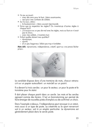 25
Edi.pro
– seul pour mes combats de soldats.
pas le choix;
– dynamique;
– sportif;
– et un peu bagarreur, fallait pas trop m’embêter.
Mots clefs
prise».
Le candidat dispose donc d’une trentaine de mots, chacun retrans-
crit sur un papier autocollant: un mot-clef sur un post-it.
Il a devant lui trois cercles: un pour le secteur, un pour le poste et le
troisième pour le statut.
Il doit placer chaque post-it dans un cercle. Les mots et les cercles
agissent comme des leviers. C’est un brainstorming qui permet de
faire émerger de nouvelles pistes d’emplois ou de conﬁrmer un choix.
Dans l’exemple ci-dessus, l’indépendance peut renvoyer à un statut,
mais aussi à un type de poste. La créativité ou le sport renverront
soit à un secteur, soit à un emploi particulier. Le dynamisme est
généralement placé dans le cercle poste.
 