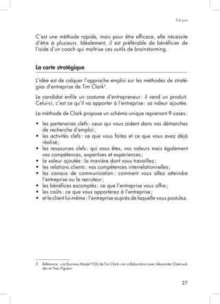 27
Edi.pro
C’est une méthode rapide, mais pour être efﬁcace, elle nécessite
d’être à plusieurs. Idéalement, il est préférable de bénéﬁcier de
La carte stratégique
L’idée est de calquer l’approche emploi sur les méthodes de straté-
gies d’entreprise de Tim Clark3
.
Le candidat enﬁle un costume d’entrepreneur: il vend un produit.
La méthode de Clark propose un schéma unique reprenant 9 cases:
les partenaires clefs: ceux qui vous aident dans vos démarches
de recherche d’emploi;
réalisé;
les ressources clefs: qui vous êtes, vos valeurs mais également
vos compétences, expertises et expériences;
les relations clients: vos compétences interrelationnelles;
les canaux de communication: comment vous allez atteindre
l’entreprise ou le recruteur;
les bénéﬁces escomptés: ce que l’entreprise vous offre;
les coûts: ce que vous apporterez à l’entreprise;
et le client lui-même: l’entreprise auprès de laquelle vous postulez.
-
 