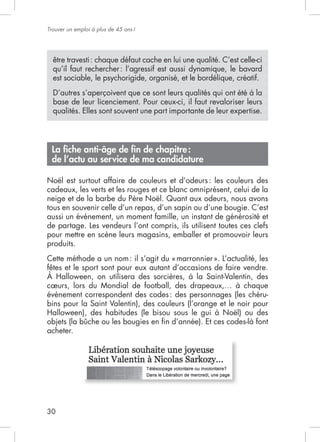 30
Trouver un emploi à plus de 45 ans!
être travesti: chaque défaut cache en lui une qualité. C’est celle-ci
qu’il faut rechercher: l’agressif est aussi dynamique, le bavard
est sociable, le psychorigide, organisé, et le bordélique, créatif.
qualités. Elles sont souvent une part importante de leur expertise.
La ﬁche anti-âge de ﬁn de chapitre:
de l’actu au service de ma candidature
Noël est surtout affaire de couleurs et d’odeurs: les couleurs des
cadeaux, les verts et les rouges et ce blanc omniprésent, celui de la
tous en souvenir celle d’un repas, d’un sapin ou d’une bougie. C’est
aussi un événement, un moment famille, un instant de générosité et
de partage. Les vendeurs l’ont compris, ils utilisent toutes ces clefs
pour mettre en scène leurs magasins, emballer et promouvoir leurs
produits.
fêtes et le sport sont pour eux autant d’occasions de faire vendre.
événement correspondent des codes: des personnages (les chéru-
bins pour la Saint Valentin), des couleurs (l’orange et le noir pour
acheter.
 
