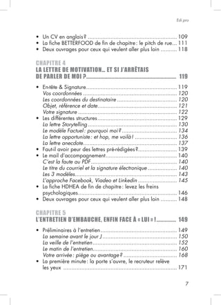 7
Edi.pro
....................................................... 109
... 111
.......... 118
CHAPITRE 4
LA LETTRE DE MOTIVATION… ET SI J’ARRÊTAIS
DE PARLER DE MOI ?................................................................ 119
........................................................ 119
Vos coordonnées .......................................................... 120
Les coordonnées du destinataire ..................................... 120
Objet, référence et date................................................. 121
Votre signature ............................................................. 122
................................................. 129
La lettre Storytelling....................................................... 130
Le modèle Factuel: pourquoi moi? .................................. 134
La lettre opportuniste: et hop, me voilà! .......................... 136
La lettre anecdote.......................................................... 137
........................ 139
............................................ 140
C’est la faute au PDF..................................................... 140
Le titre du courriel et la signature électronique .................. 140
Les 3 modèles............................................................... 143
L’approche Facebook, Viadeo et Linkedin ........................ 145
psychologiques............................................................. 146
.......... 148
CHAPITRE 5
L’ENTRETIEN D’EMBAUCHE, ENFIN FACE À « LUI » !.............. 149
............................................... 149
La semaine avant le jour J .............................................. 150
La veille de l’entretien.................................................... 152
Le matin de l’entretien.................................................... 160
Votre arrivée: piège ou avantage? ................................. 168
les yeux ...................................................................... 171
 