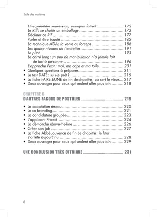 8
Table des matières
Une première impression, pourquoi faire? ....................... 172
Le Riff: se choisir un emballage ...................................... 173
Décliner ce Riff ............................................................. 177
...................................................... 185
La technique AIDA: la vente au forceps ........................... 186
Les quatre niveaux de l’entretien ..................................... 191
Le pitch ....................................................................... 193
Le carré long: un peu de manipulation n’a jamais fait
de tort à personne… ................................................. 196
L’approche Pixar: moi, ma cape et ma toile ..................... 201
....................................... 211
.............................................. 215
... 217
.......... 218
CHAPITRE 6
D’AUTRES FAÇONS DE POSTULER.......................................... 219
..................................................... 220
.............................................................. 221
................................................. 223
......................................................... 224
............................................ 226
............................................................... 227
....................................................... 228
.......... 229
UNE CONCLUSION TRÈS CITRIQUE........................................ 231
 