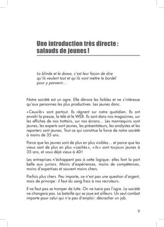 9
Une introduction très directe :
salauds de jeunes !
La blinde et le dawa, c’est leur façon de dire
qu’ils veulent tout et qu’ils vont mettre le bordel
pour y parvenir…
Notre société est un ogre. Elle dévore les faibles et ne s’intéresse
envahi la presse, la télé et le WEB. Ils sont dans nos magazines, sur
à moins de 35 ans.
35 ans, et vous
Les entreprises n’échappent pas à cette logique: elles font la part
moins d’expertises et souvent moins chers.
mais de principe: il faut du sang frais à nos recruteurs.
Il ne faut pas se tromper de lutte. On ne tuera pas l’ogre. La société
 