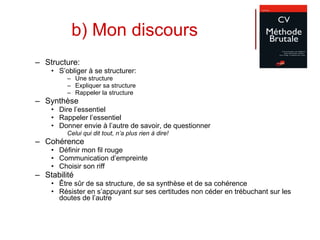 b) Mon discours Structure: S’obliger à se structurer: Une structure Expliquer sa structure Rappeler la structure Synthèse Dire l’essentiel Rappeler l’essentiel Donner envie à l’autre de savoir, de questionner Celui qui dit tout, n’a plus rien à dire! Cohérence Définir mon fil rouge Communication d’empreinte Choisir son riff Stabilité Être sûr de sa structure, de sa synthèse et de sa cohérence Résister en s’appuyant sur ses certitudes non céder en trébuchant sur les doutes de l’autre  