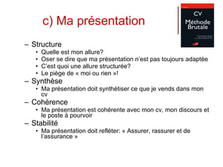 c) Ma présentation Structure Quelle est mon allure?  Oser se dire que ma présentation n’est pas toujours adaptée C’est quoi une allure structurée? Le piège de « moi ou rien »! Synthèse Ma présentation doit synthétiser ce que je vends dans mon cv Cohérence Ma présentation est cohérente avec mon cv, mon discours et le poste à pourvoir Stabilité Ma présentation doit refléter: « Assurer, rassurer et de l’assurance » 
