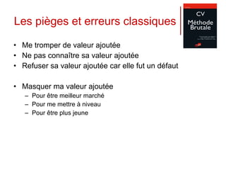 Les pièges et erreurs classiques Me tromper de valeur ajoutée Ne pas connaître sa valeur ajoutée Refuser sa valeur ajoutée car elle fut un défaut Masquer ma valeur ajoutée  Pour être meilleur marché Pour me mettre à niveau Pour être plus jeune 