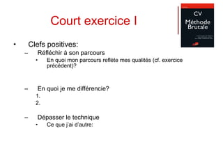 Court exercice I Clefs positives: Réfléchir à son parcours En quoi mon parcours reflète mes qualités (cf. exercice précédent)? En quoi je me différencie? Dépasser le technique Ce que j’ai d’autre: 