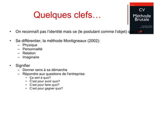 On reconnaît pas l’identité mais ce (le postulant comme l’objet) que c’est Se différentier, la méthode Montigneaux (2002): Physique Personnalité Relation Imaginaire Signifier Donner sens à sa démarche Répondre aux questions de l’entreprise: Ça sert à quoi? C’est pour avoir quoi? C’est pour faire quoi? C’est pour gagner quoi? Quelques clefs… 