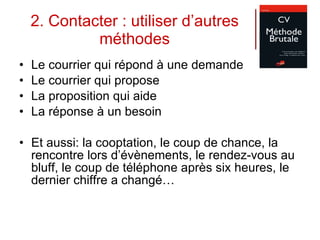 2. Contacter : utiliser d’autres méthodes Le courrier qui répond à une demande Le courrier qui propose La proposition qui aide La réponse à un besoin Et aussi: la cooptation, le coup de chance, la rencontre lors d’évènements, le rendez-vous au bluff, le coup de téléphone après six heures, le dernier chiffre a changé… 