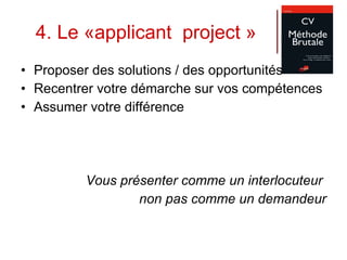 4. Le «applicant  project » Proposer des solutions / des opportunités Recentrer votre démarche sur vos compétences Assumer votre différence Vous présenter comme un interlocuteur  non pas comme un demandeur 