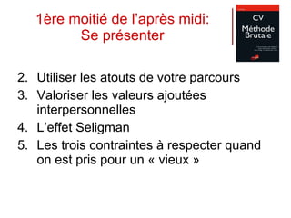 1ère moitié de l’après midi: Se présenter Utiliser les atouts de votre parcours Valoriser les valeurs ajoutées interpersonnelles L’effet Seligman  Les trois contraintes à respecter quand on est pris pour un « vieux » 